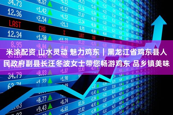 米涂配资 山水灵动 魅力鸡东｜黑龙江省鸡东县人民政府副县长汪冬波女士带您畅游鸡东 品乡镇美味