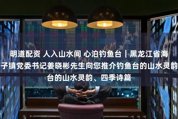 明道配资 人入山水间 心泊钓鱼台｜黑龙江省海林市二道河子镇党委书记姜晓彬先生向您推介钓鱼台的山水灵韵、四季诗篇