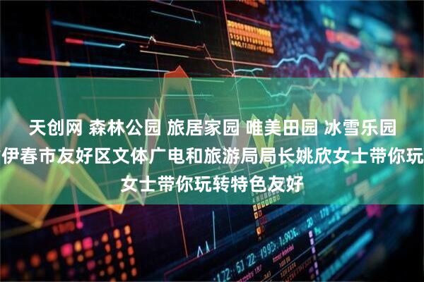 天创网 森林公园 旅居家园 唯美田园 冰雪乐园｜黑龙江省伊春市友好区文体广电和旅游局局长姚欣女士带你玩转特色友好
