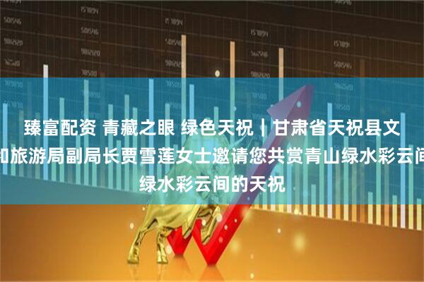 臻富配资 青藏之眼 绿色天祝｜甘肃省天祝县文体广电和旅游局副局长贾雪莲女士邀请您共赏青山绿水彩云间的天祝