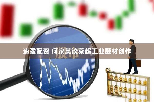 速盈配资 何家英谈蔡超工业题材创作