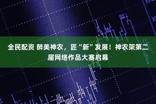 全民配资 醉美神农，匠“新”发展！神农架第二届网络作品大赛启幕