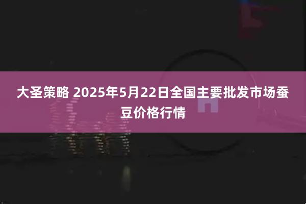 大圣策略 2025年5月22日全国主要批发市场蚕豆价格行情