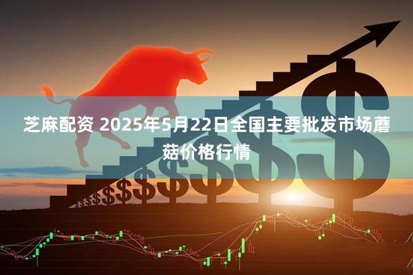 芝麻配资 2025年5月22日全国主要批发市场蘑菇价格行情