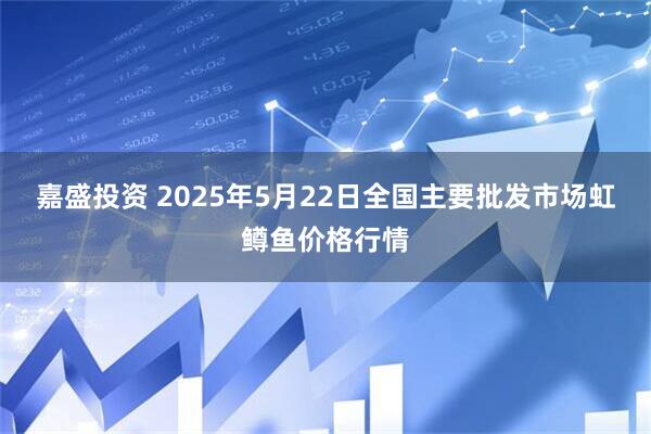 嘉盛投资 2025年5月22日全国主要批发市场虹鳟鱼价格行情