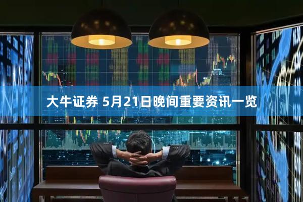 大牛证券 5月21日晚间重要资讯一览