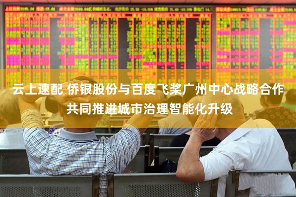 云上速配 侨银股份与百度飞桨广州中心战略合作 共同推进城市治理智能化升级