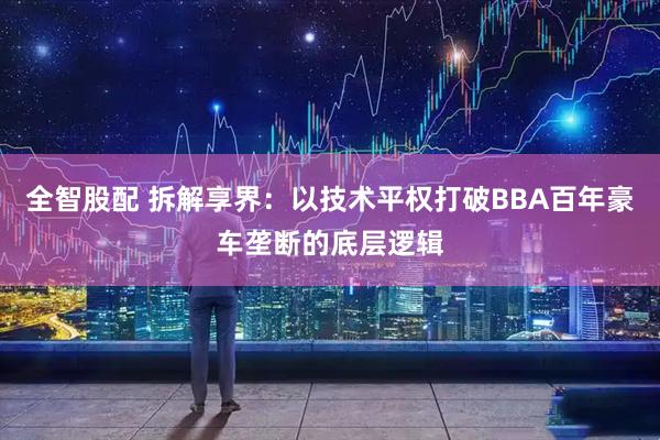 全智股配 拆解享界：以技术平权打破BBA百年豪车垄断的底层逻辑