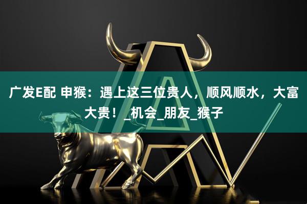 广发E配 申猴：遇上这三位贵人，顺风顺水，大富大贵！_机会_朋友_猴子