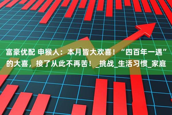 富豪优配 申猴人：本月皆大欢喜！“四百年一遇”的大喜，接了从此不再苦！_挑战_生活习惯_家庭