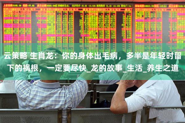 云策略 生肖龙：你的身体出毛病，多半是年轻时留下的祸根，一定要尽快_龙的故事_生活_养生之道