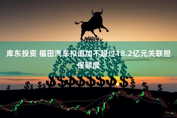 库东投资 福田汽车拟追加不超过18.2亿元关联担保额度