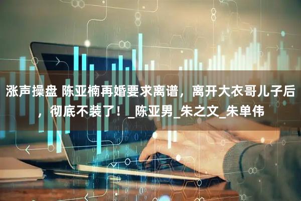 涨声操盘 陈亚楠再婚要求离谱，离开大衣哥儿子后，彻底不装了！_陈亚男_朱之文_朱单伟