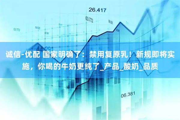 诚信-优配 国家明确了：禁用复原乳！新规即将实施，你喝的牛奶更纯了_产品_酸奶_品质