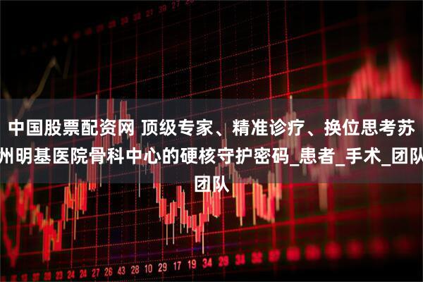 中国股票配资网 顶级专家、精准诊疗、换位思考苏州明基医院骨科中心的硬核守护密码_患者_手术_团队
