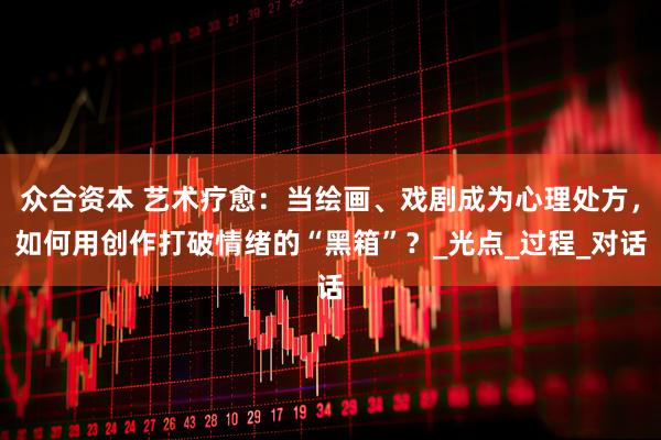 众合资本 艺术疗愈：当绘画、戏剧成为心理处方，如何用创作打破情绪的“黑箱”？_光点_过程_对话