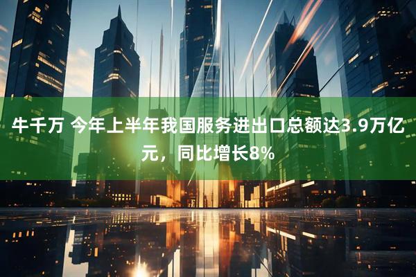 牛千万 今年上半年我国服务进出口总额达3.9万亿元，同比增长8%