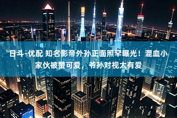 日斗-优配 知名影帝外孙正面照罕曝光！混血小家伙被赞可爱，爷孙对视太有爱