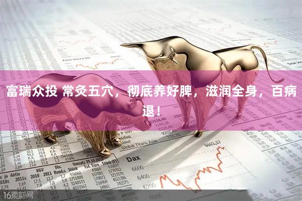 富瑞众投 常灸五穴，彻底养好脾，滋润全身，百病退！