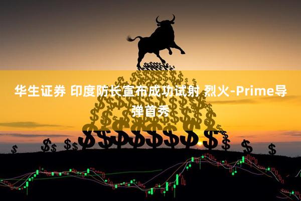 华生证券 印度防长宣布成功试射 烈火-Prime导弹首秀