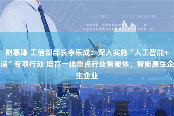 财惠赚 工信部部长李乐成:深入实施“人工智能+制造”专项行动 培育一批重点行业智能体、智能原生企业
