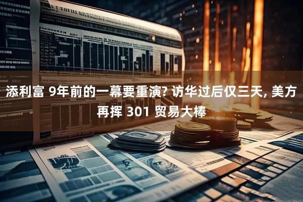 添利富 9年前的一幕要重演? 访华过后仅三天, 美方再挥 301 贸易大棒
