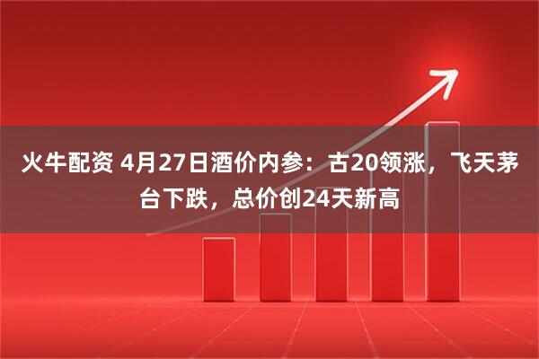 火牛配资 4月27日酒价内参:古20领涨,飞天茅台下跌,总价创24天新高